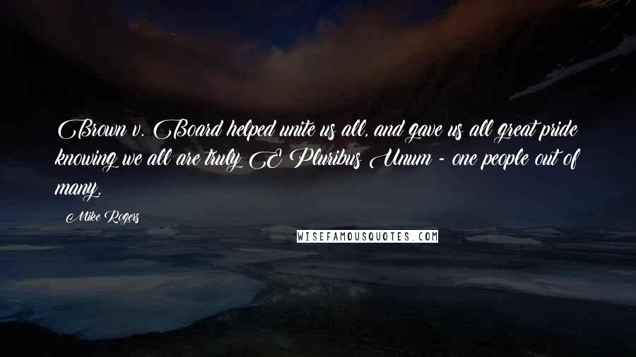 Mike Rogers quotes: Brown v. Board helped unite us all, and gave us all great pride knowing we all are truly E Pluribus Unum - one people out of many. Mike Rogers quotes: Brown v. Board helped unite us all, and gave us all great pride knowing we all are truly E Pluribus Unum - one people out of many.