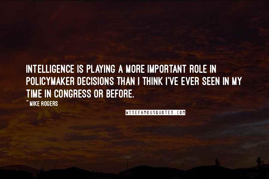 Mike Rogers quotes: Intelligence is playing a more important role in policymaker decisions than I think I've ever seen in my time in Congress or before.