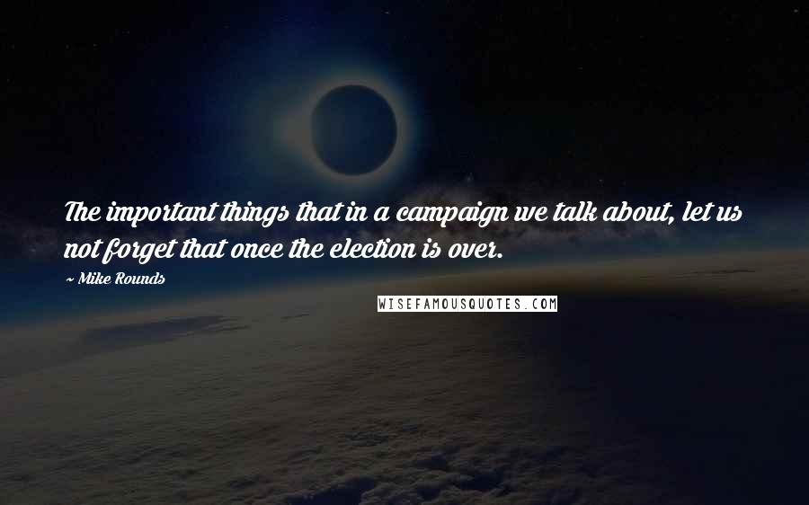Mike Rounds quotes: The important things that in a campaign we talk about, let us not forget that once the election is over.