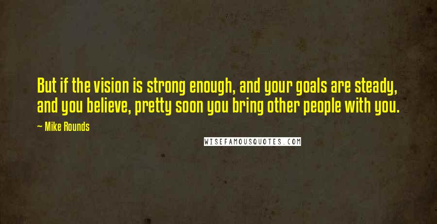 Mike Rounds quotes: But if the vision is strong enough, and your goals are steady, and you believe, pretty soon you bring other people with you.