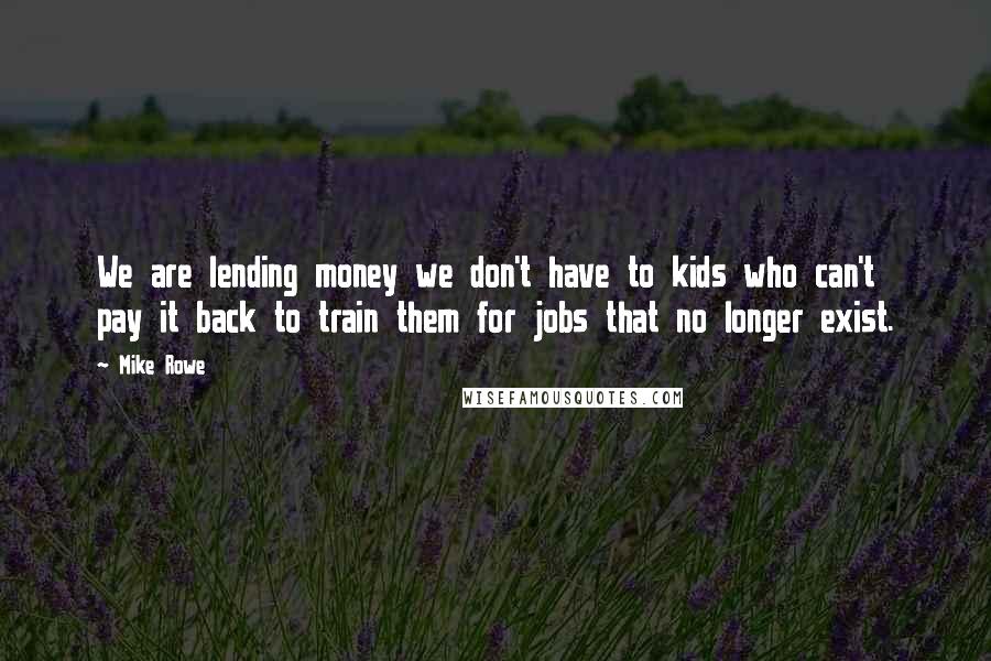 Mike Rowe quotes: We are lending money we don't have to kids who can't pay it back to train them for jobs that no longer exist.