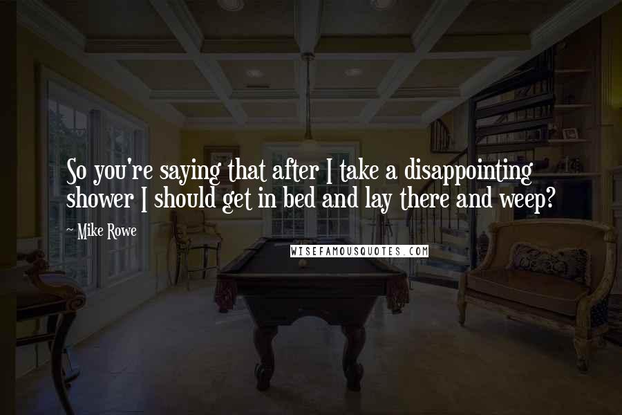 Mike Rowe quotes: So you're saying that after I take a disappointing shower I should get in bed and lay there and weep?