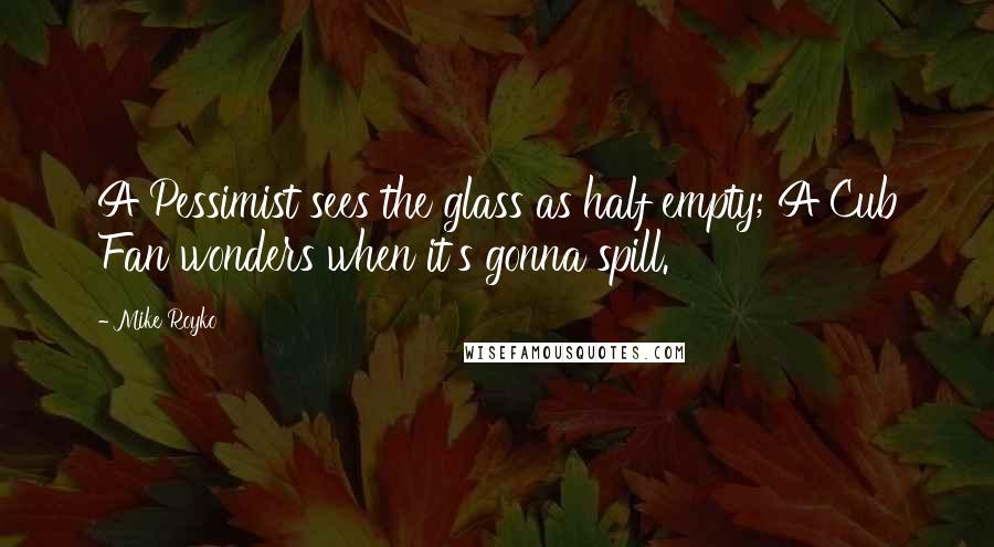 Mike Royko quotes: A Pessimist sees the glass as half empty; A Cub Fan wonders when it's gonna spill.