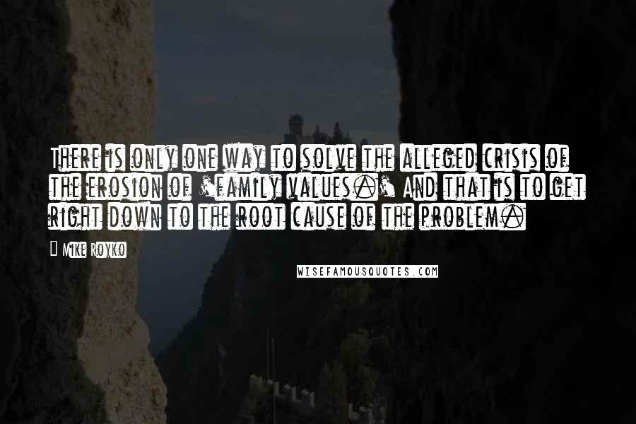 Mike Royko quotes: There is only one way to solve the alleged crisis of the erosion of 'family values.' And that is to get right down to the root cause of the problem.