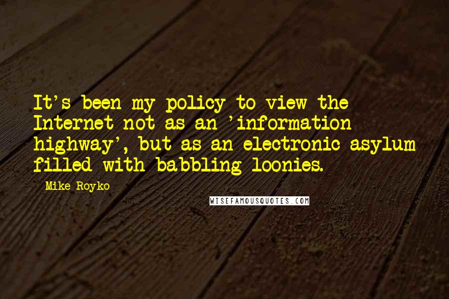 Mike Royko quotes: It's been my policy to view the Internet not as an 'information highway', but as an electronic asylum filled with babbling loonies. Mike Royko quotes: It's been my policy to view the Internet not as an 'information highway', but as an electronic asylum filled with babbling loonies.