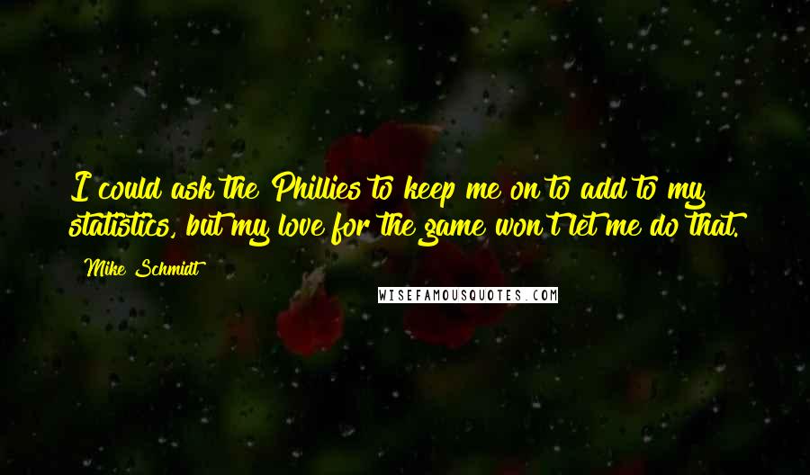 Mike Schmidt quotes: I could ask the Phillies to keep me on to add to my statistics, but my love for the game won't let me do that.