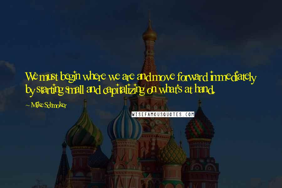 Mike Schmoker quotes: We must begin where we are and move forward immediately by starting small and capitalizing on what's at hand.