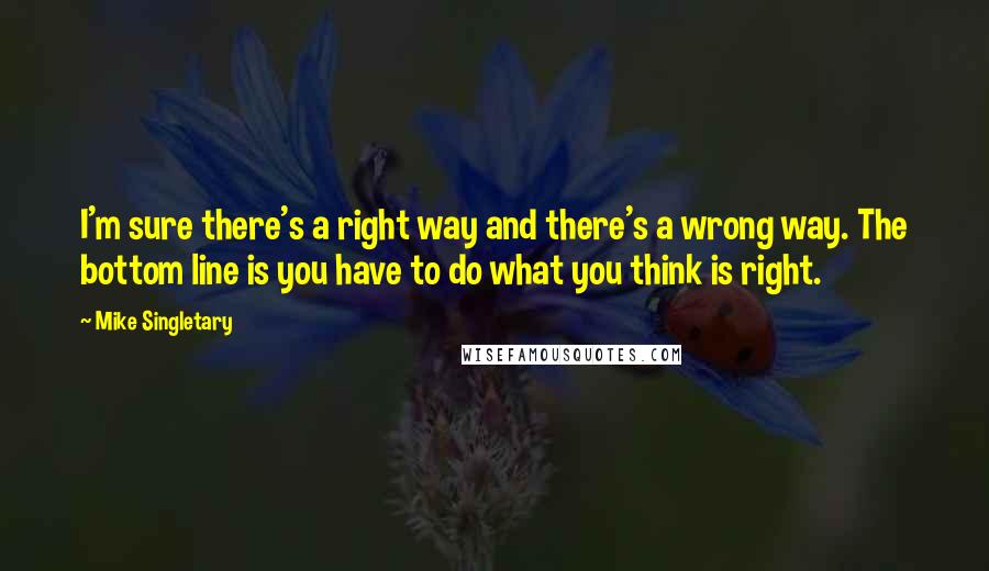 Mike Singletary quotes: I'm sure there's a right way and there's a wrong way. The bottom line is you have to do what you think is right. Mike Singletary quotes: I'm sure there's a right way and there's a wrong way. The bottom line is you have to do what you think is right.