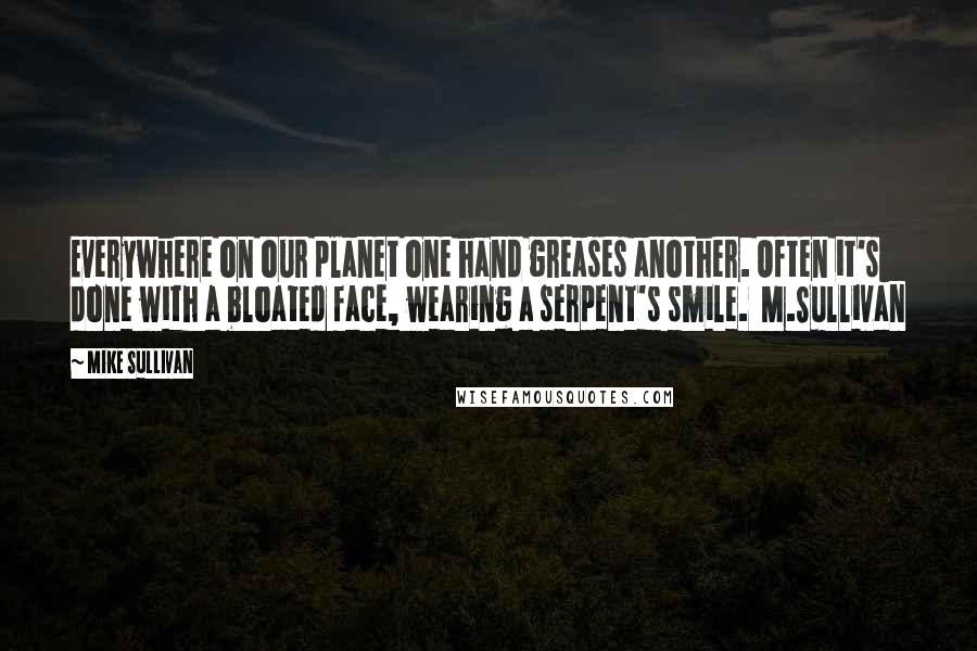 Mike Sullivan quotes: Everywhere on our planet one hand greases another. Often it's done with a bloated face, wearing a serpent's smile. M.Sullivan Mike Sullivan quotes: Everywhere on our planet one hand greases another. Often it's done with a bloated face, wearing a serpent's smile. M.Sullivan