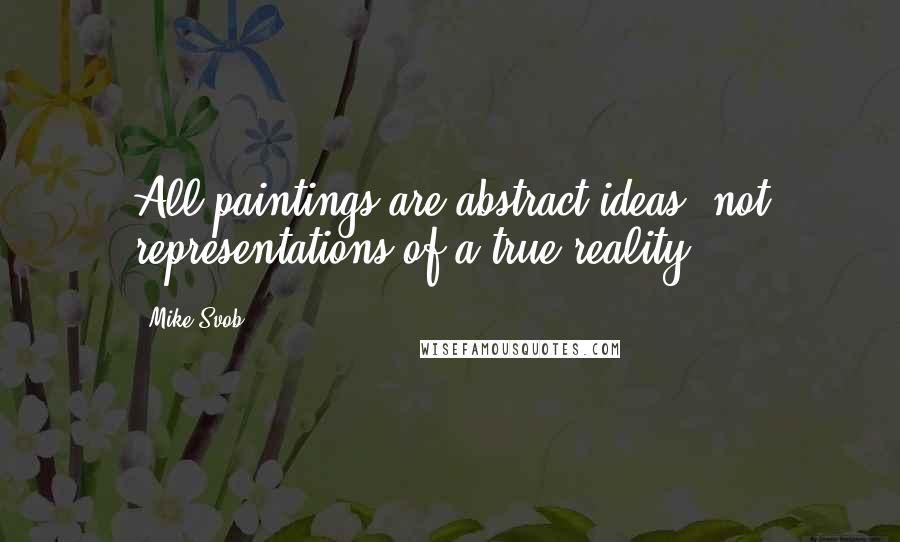 Mike Svob quotes: All paintings are abstract ideas, not representations of a true reality.