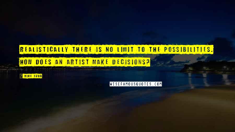 Mike Svob quotes: Realistically there is no limit to the possibilities. How does an artist make decisions?