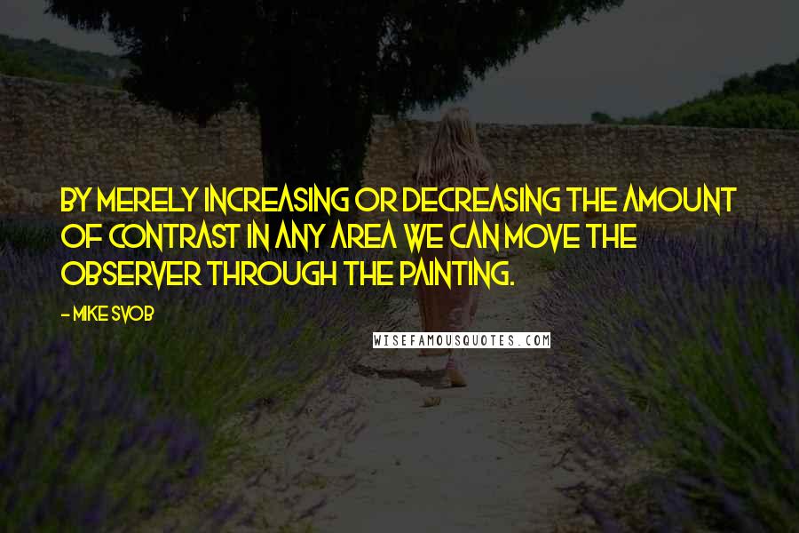 Mike Svob quotes: By merely increasing or decreasing the amount of contrast in any area we can move the observer through the painting. Mike Svob quotes: By merely increasing or decreasing the amount of contrast in any area we can move the observer through the painting.