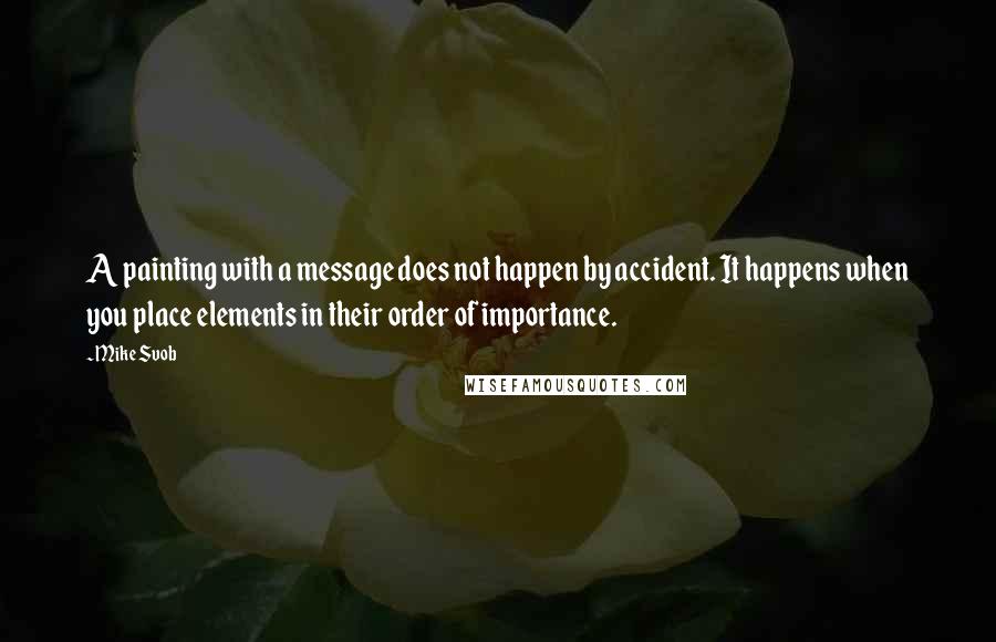 Mike Svob quotes: A painting with a message does not happen by accident. It happens when you place elements in their order of importance. Mike Svob quotes: A painting with a message does not happen by accident. It happens when you place elements in their order of importance.