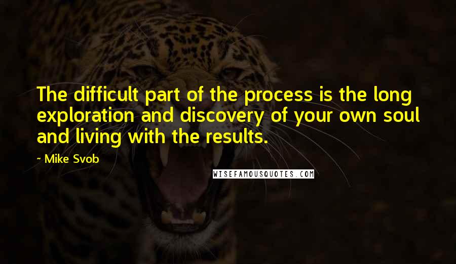 Mike Svob quotes: The difficult part of the process is the long exploration and discovery of your own soul and living with the results. Mike Svob quotes: The difficult part of the process is the long exploration and discovery of your own soul and living with the results.