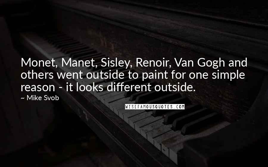 Mike Svob quotes: Monet, Manet, Sisley, Renoir, Van Gogh and others went outside to paint for one simple reason - it looks different outside. Mike Svob quotes: Monet, Manet, Sisley, Renoir, Van Gogh and others went outside to paint for one simple reason - it looks different outside.