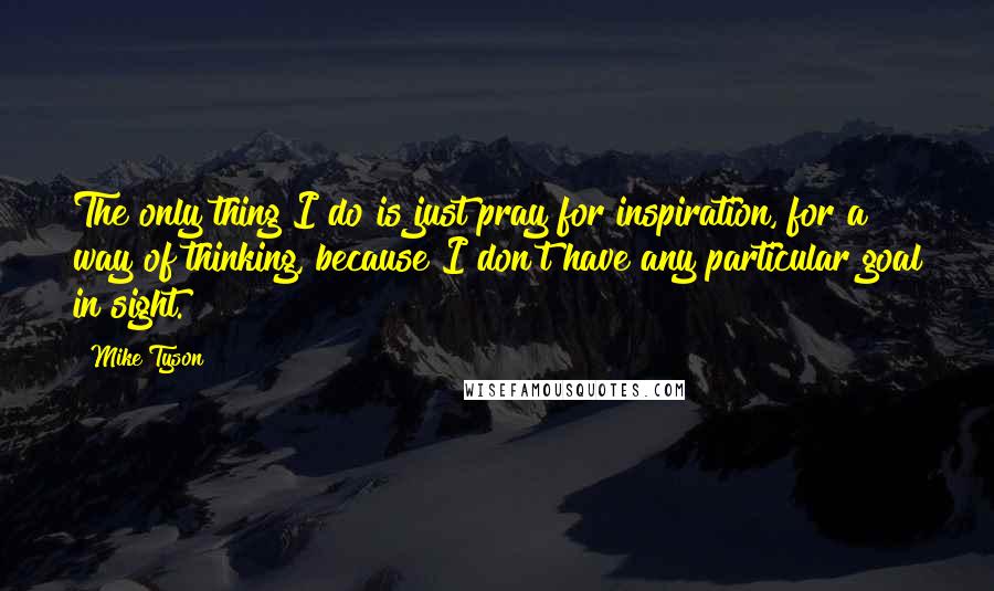 Mike Tyson quotes: The only thing I do is just pray for inspiration, for a way of thinking, because I don't have any particular goal in sight.