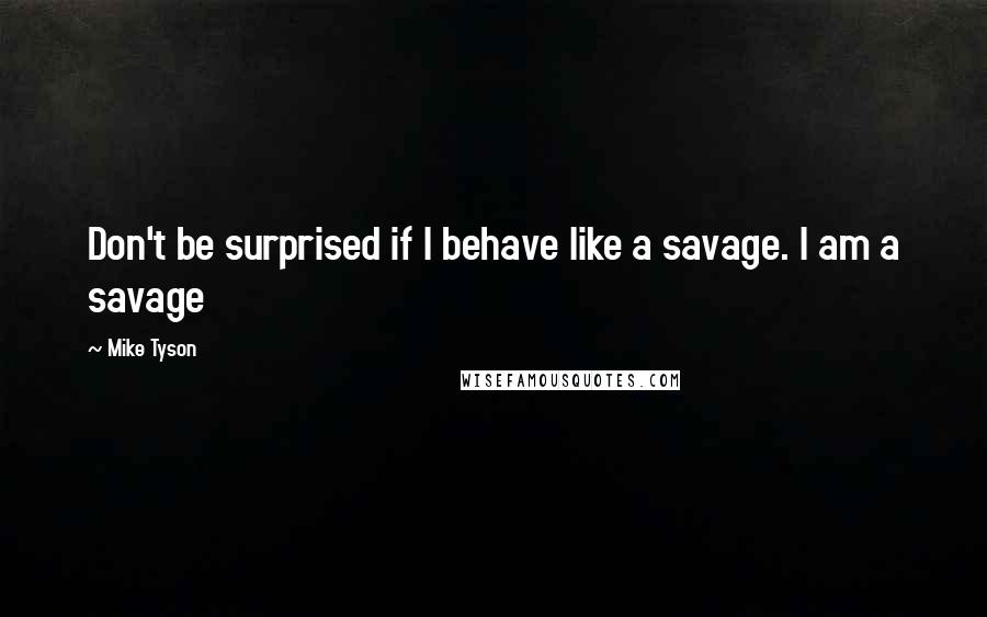 Mike Tyson quotes: Don't be surprised if I behave like a savage. I am a savage