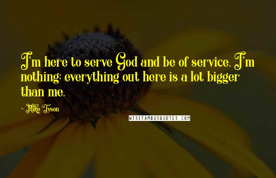 Mike Tyson quotes: I'm here to serve God and be of service. I'm nothing; everything out here is a lot bigger than me.