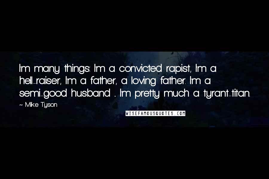 Mike Tyson quotes: I'm many things: I'm a convicted rapist, I'm a hell-raiser, I'm a father, a loving father. I'm a semi-good husband ... I'm pretty much a tyrant-titan.