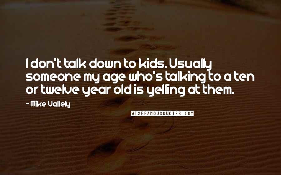Mike Vallely quotes: I don't talk down to kids. Usually someone my age who's talking to a ten or twelve year old is yelling at them. Mike Vallely quotes: I don't talk down to kids. Usually someone my age who's talking to a ten or twelve year old is yelling at them.