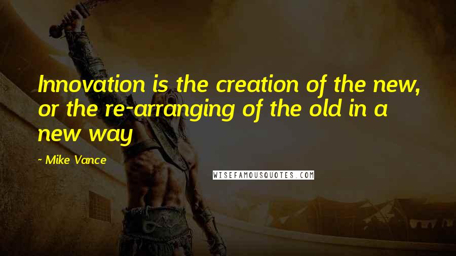 Mike Vance quotes: Innovation is the creation of the new, or the re-arranging of the old in a new way