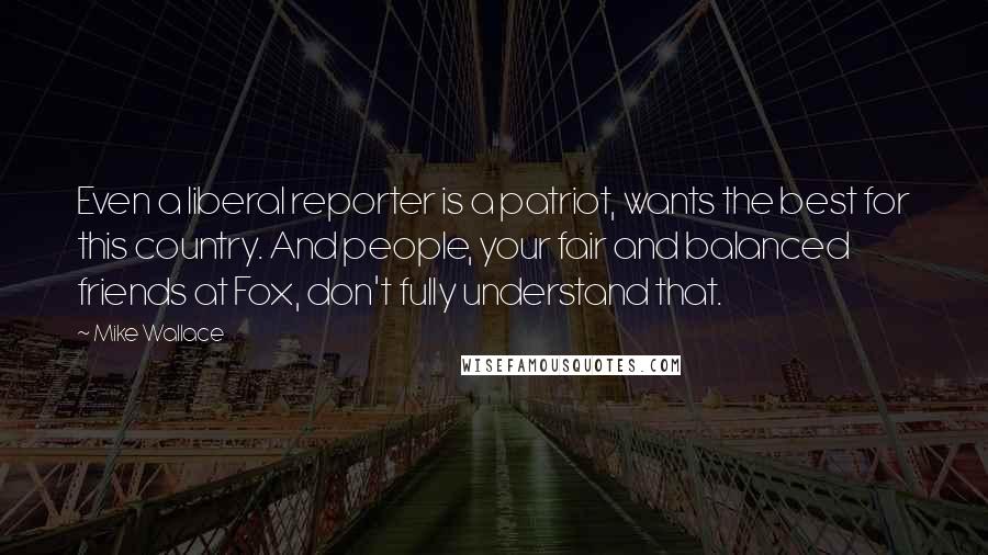 Mike Wallace quotes: Even a liberal reporter is a patriot, wants the best for this country. And people, your fair and balanced friends at Fox, don't fully understand that.