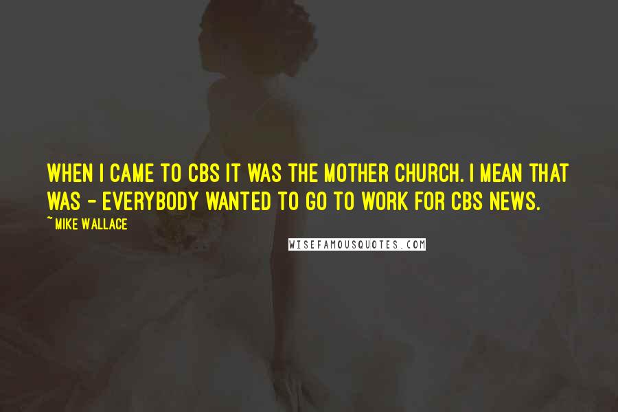 Mike Wallace quotes: When I came to CBS it was the mother church. I mean that was - everybody wanted to go to work for CBS News.