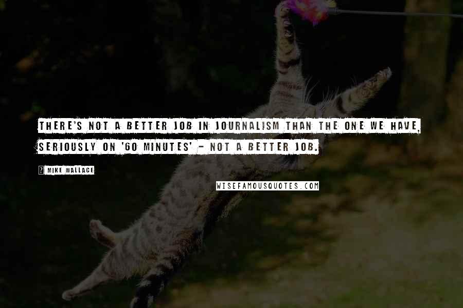 Mike Wallace quotes: There's not a better job in journalism than the one we have, seriously on '60 Minutes' - not a better job.