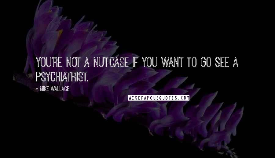 Mike Wallace quotes: You're not a nutcase if you want to go see a psychiatrist.