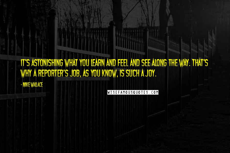 Mike Wallace quotes: It's astonishing what you learn and feel and see along the way. That's why a reporter's job, as you know, is such a joy.