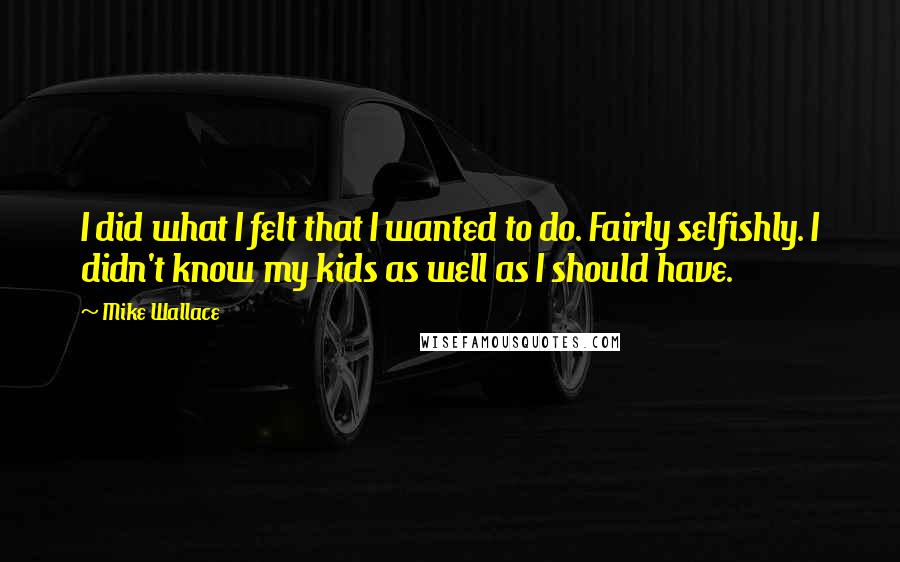 Mike Wallace quotes: I did what I felt that I wanted to do. Fairly selfishly. I didn't know my kids as well as I should have.