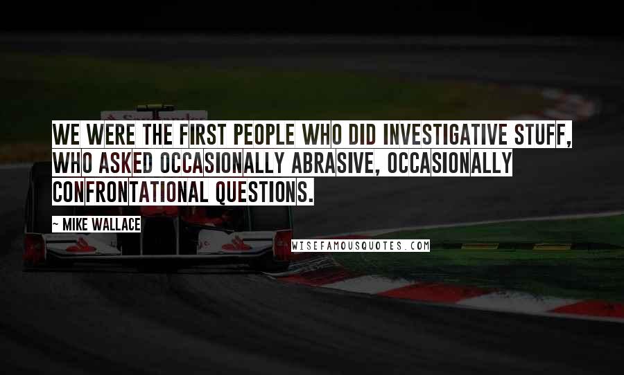 Mike Wallace quotes: We were the first people who did investigative stuff, who asked occasionally abrasive, occasionally confrontational questions.