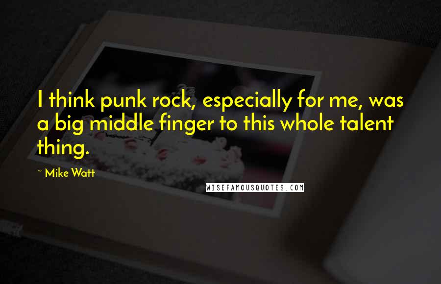 Mike Watt quotes: I think punk rock, especially for me, was a big middle finger to this whole talent thing.