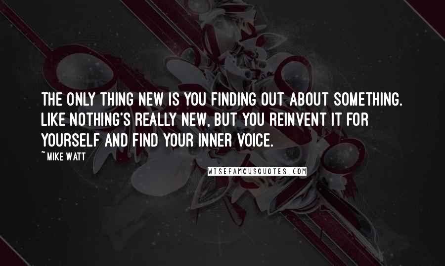 Mike Watt quotes: The only thing new is you finding out about something. Like nothing's really new, but you reinvent it for yourself and find your inner voice. Mike Watt quotes: The only thing new is you finding out about something. Like nothing's really new, but you reinvent it for yourself and find your inner voice.
