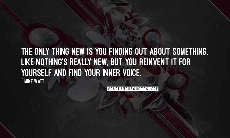 Mike Watt quotes: The only thing new is you finding out about something. Like nothing's really new, but you reinvent it for yourself and find your inner voice.