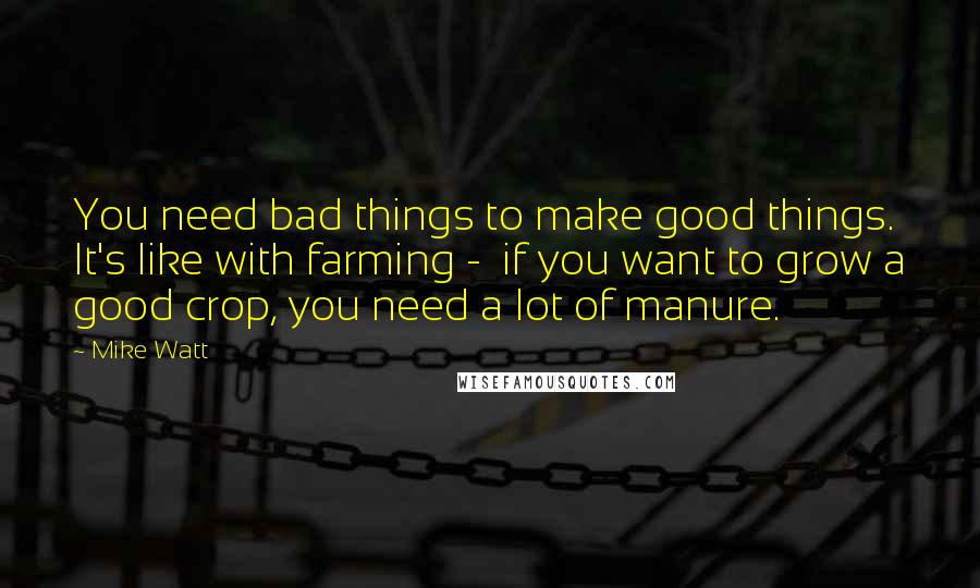Mike Watt quotes: You need bad things to make good things. It's like with farming - if you want to grow a good crop, you need a lot of manure.