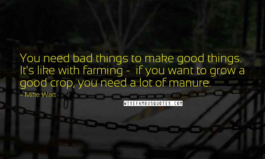 Mike Watt quotes: You need bad things to make good things. It's like with farming - if you want to grow a good crop, you need a lot of manure. Mike Watt quotes: You need bad things to make good things. It's like with farming - if you want to grow a good crop, you need a lot of manure.