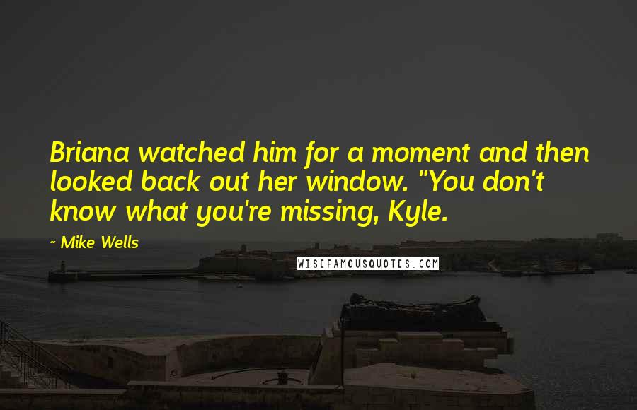 Mike Wells quotes: Briana watched him for a moment and then looked back out her window. "You don't know what you're missing, Kyle.