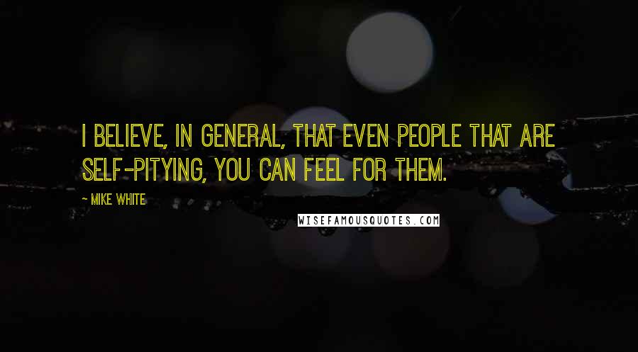 Mike White quotes: I believe, in general, that even people that are self-pitying, you can feel for them.