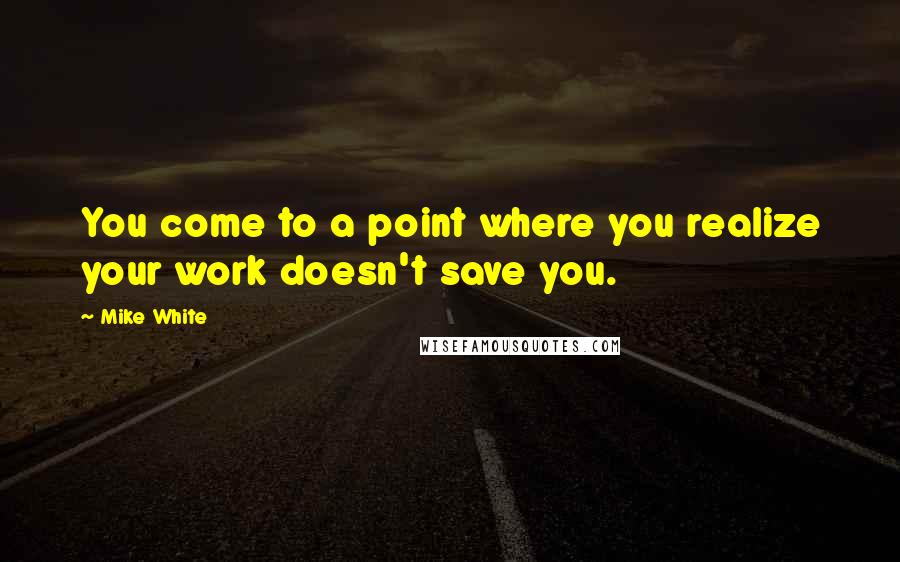 Mike White quotes: You come to a point where you realize your work doesn't save you.