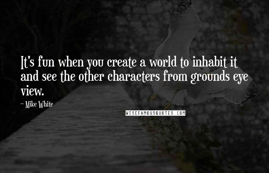 Mike White quotes: It's fun when you create a world to inhabit it and see the other characters from grounds eye view.