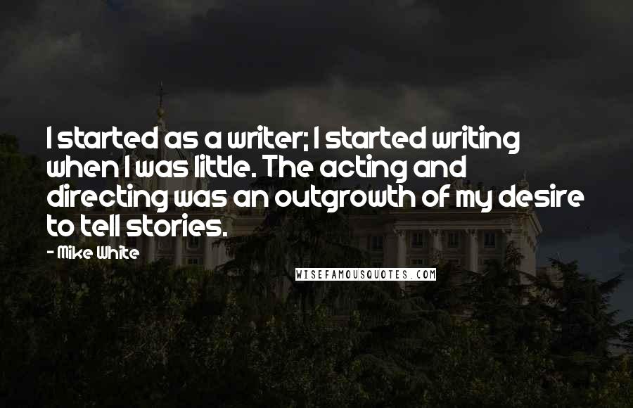 Mike White quotes: I started as a writer; I started writing when I was little. The acting and directing was an outgrowth of my desire to tell stories.