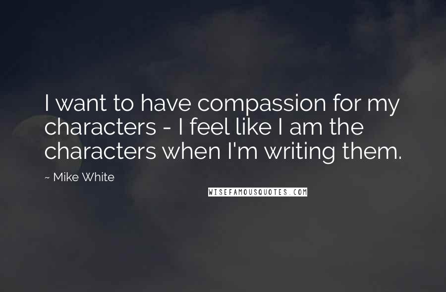 Mike White quotes: I want to have compassion for my characters - I feel like I am the characters when I'm writing them.