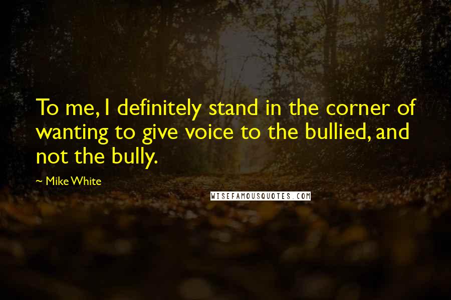 Mike White quotes: To me, I definitely stand in the corner of wanting to give voice to the bullied, and not the bully.