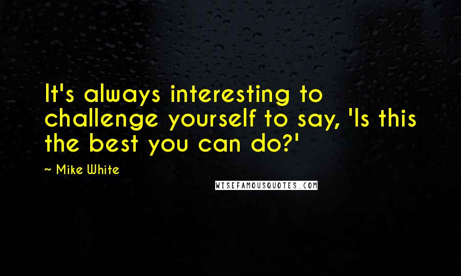 Mike White quotes: It's always interesting to challenge yourself to say, 'Is this the best you can do?'