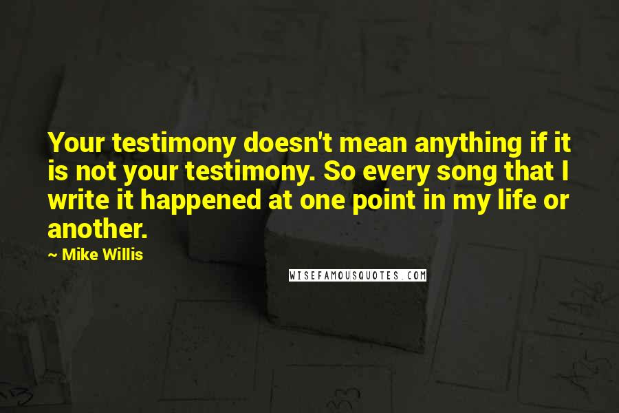 Mike Willis quotes: Your testimony doesn't mean anything if it is not your testimony. So every song that I write it happened at one point in my life or another.