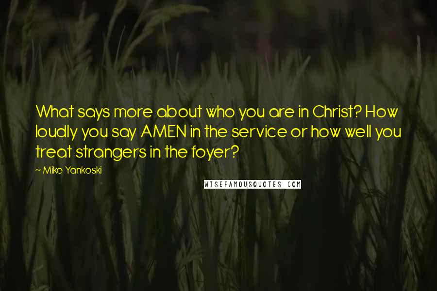 Mike Yankoski quotes: What says more about who you are in Christ? How loudly you say AMEN in the service or how well you treat strangers in the foyer?