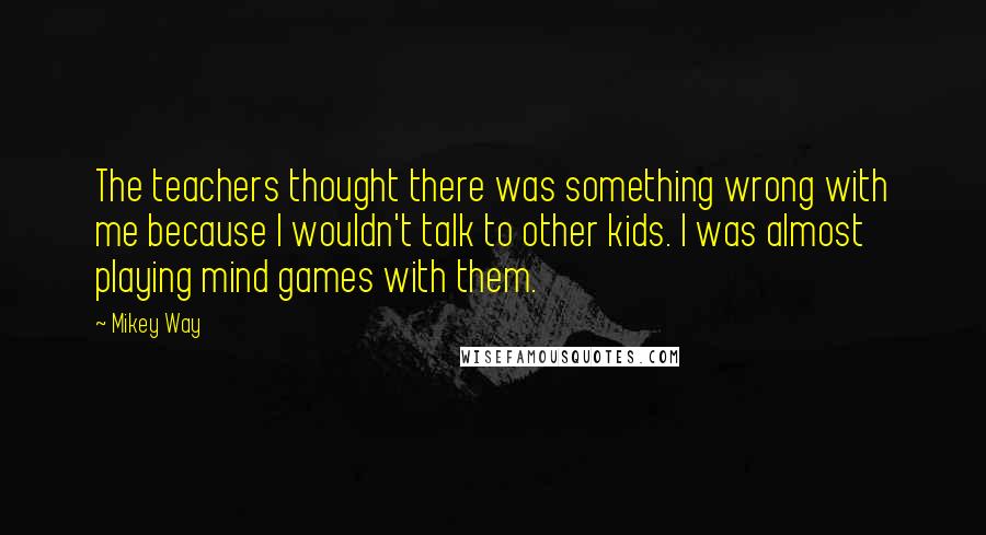 Mikey Way quotes: The teachers thought there was something wrong with me because I wouldn't talk to other kids. I was almost playing mind games with them.