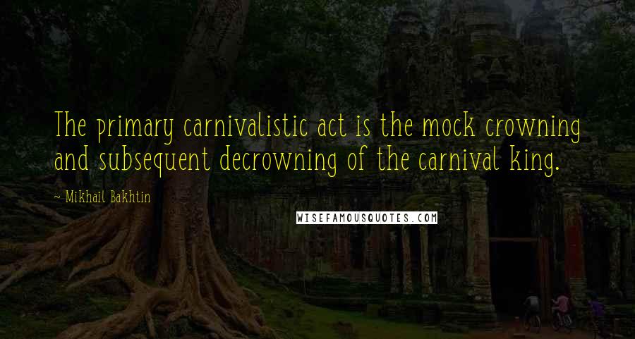 Mikhail Bakhtin quotes: The primary carnivalistic act is the mock crowning and subsequent decrowning of the carnival king.