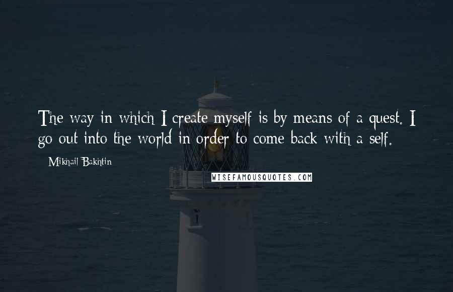 Mikhail Bakhtin quotes: The way in which I create myself is by means of a quest. I go out into the world in order to come back with a self. Mikhail Bakhtin quotes: The way in which I create myself is by means of a quest. I go out into the world in order to come back with a self.